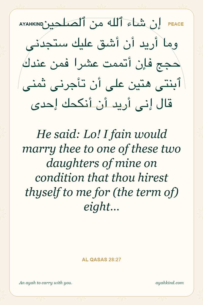 He said: Lo! I fain would marry thee to one of these two daughters of mine on condition that thou hirest thyself to me for (the term of) eight… — Al Qasas 28:27