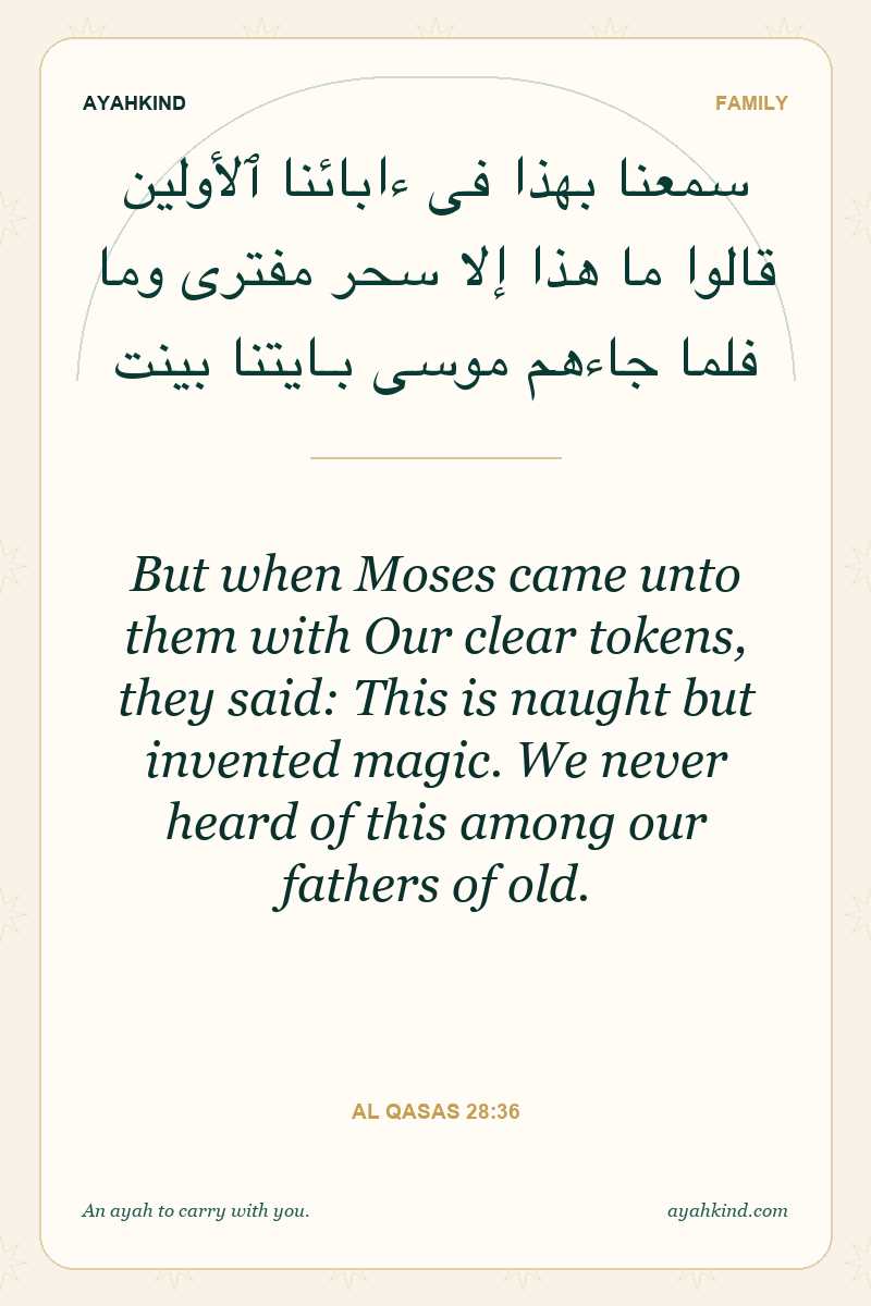 But when Moses came unto them with Our clear tokens, they said: This is naught but invented magic. We never heard of this among our fathers of old. — Al Qasas 28:36