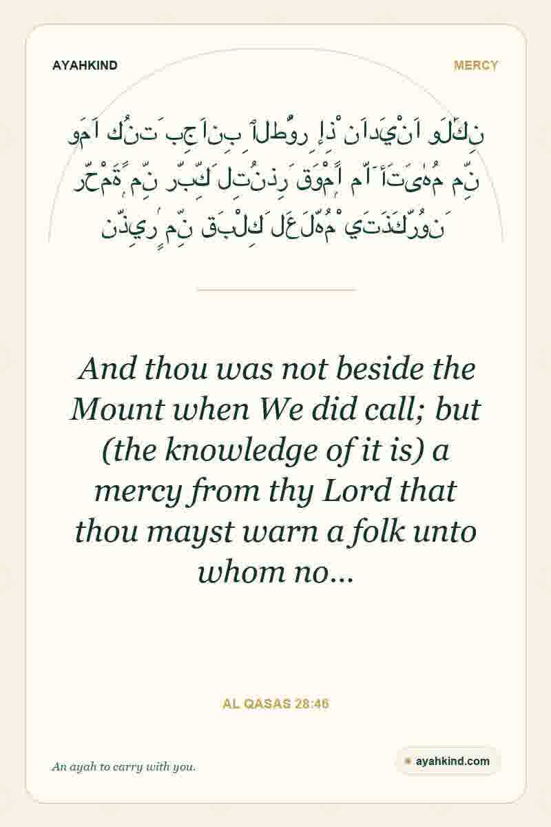 And thou was not beside the Mount when We did call; but (the knowledge of it is) a mercy from thy Lord that thou mayst warn a folk unto whom no… — Al Qasas 28:46