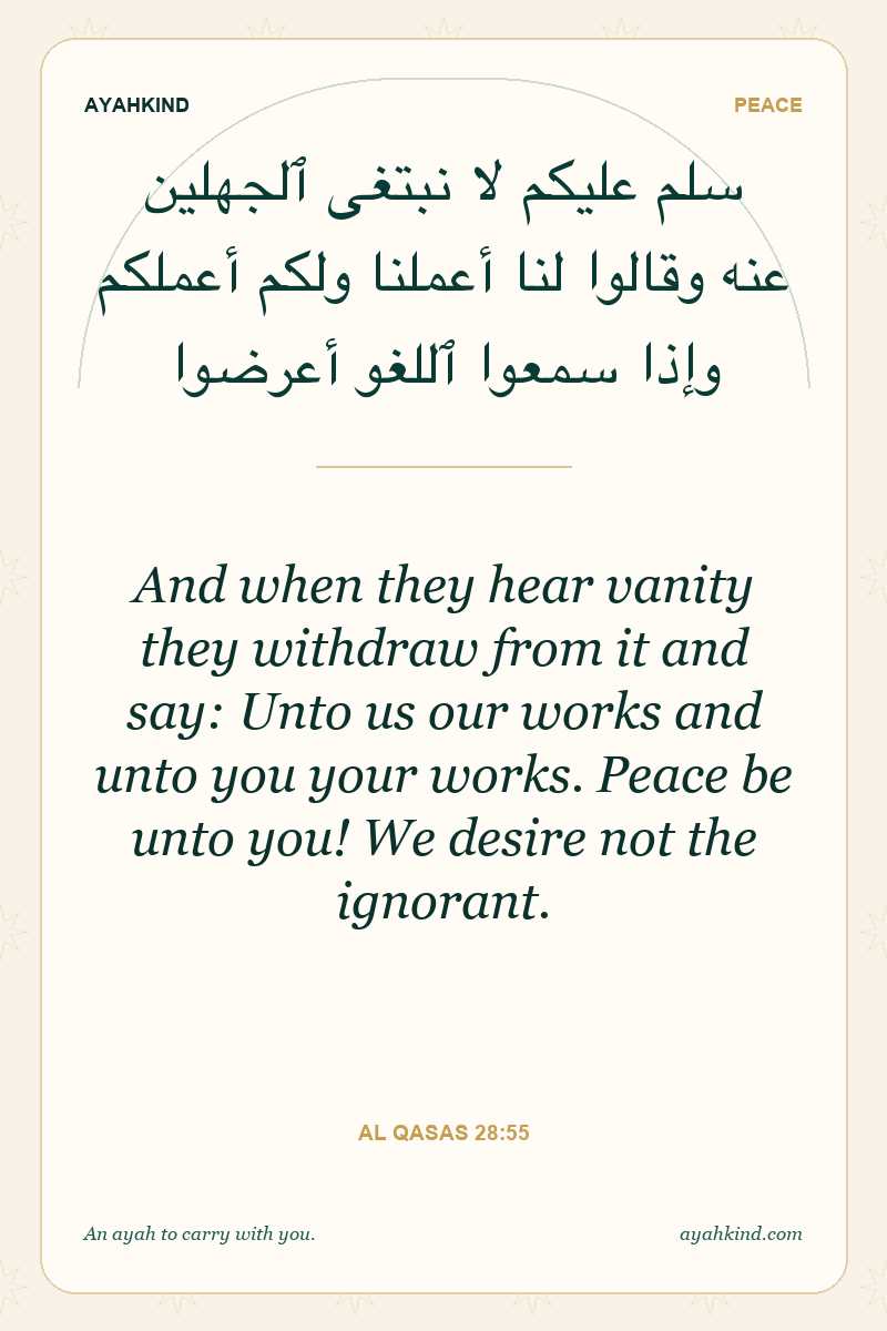 And when they hear vanity they withdraw from it and say: Unto us our works and unto you your works. Peace be unto you! We desire not the ignorant. — Al Qasas 28:55