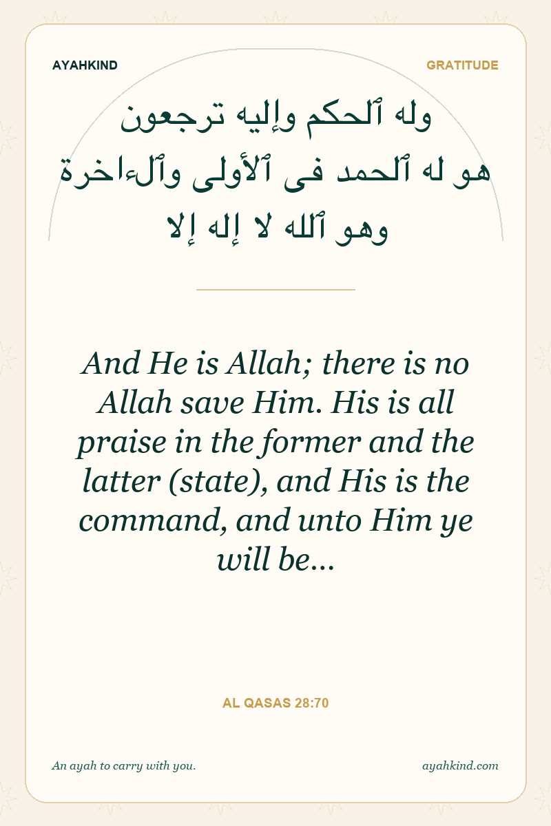 And He is Allah; there is no Allah save Him. His is all praise in the former and the latter (state), and His is the command, and unto Him ye will be… — Al Qasas 28:70