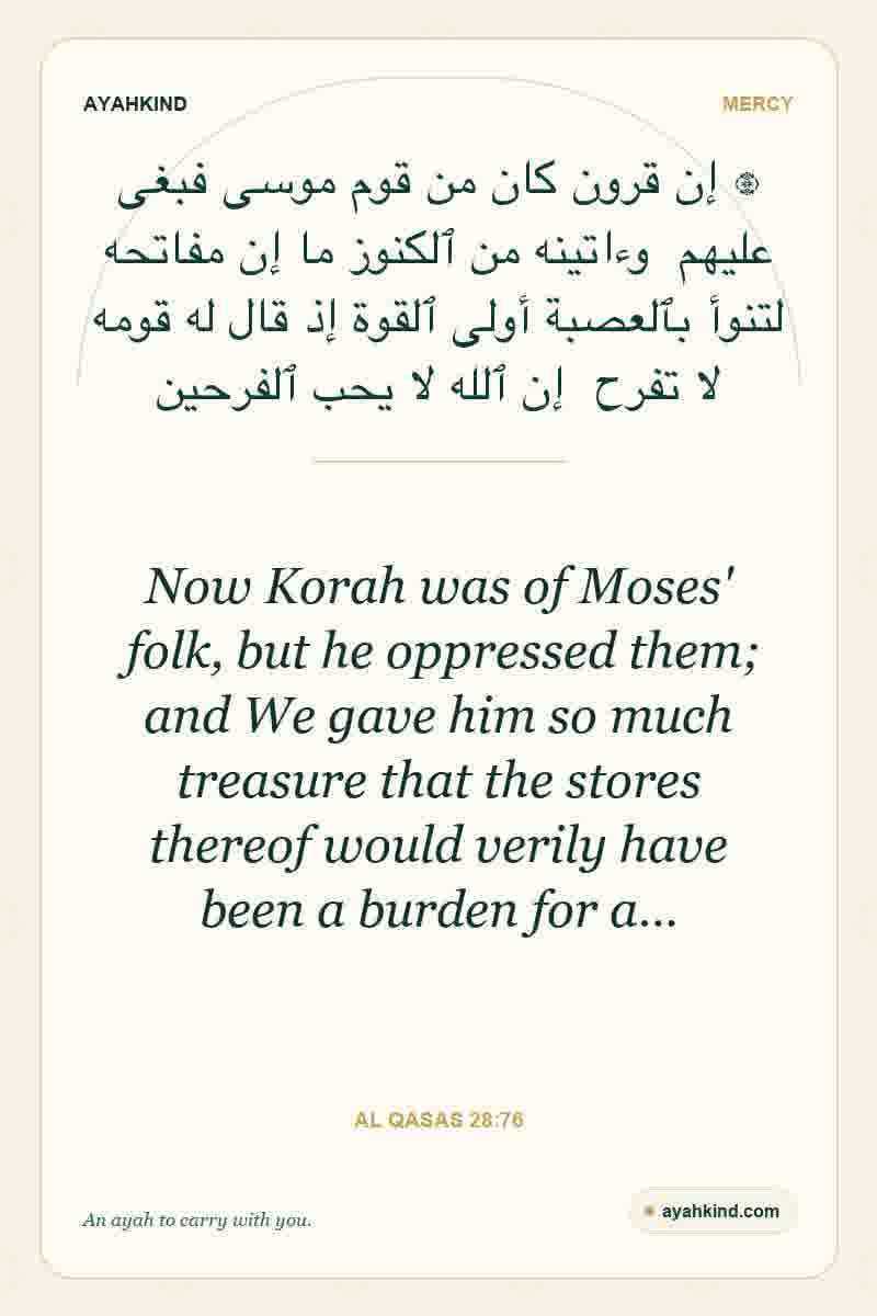 Now Korah was of Moses' folk, but he oppressed them; and We gave him so much treasure that the stores thereof would verily have been a burden for a… — Al Qasas 28:76