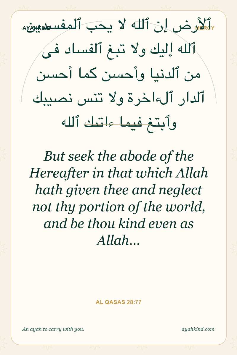 But seek the abode of the Hereafter in that which Allah hath given thee and neglect not thy portion of the world, and be thou kind even as Allah… — Al Qasas 28:77
