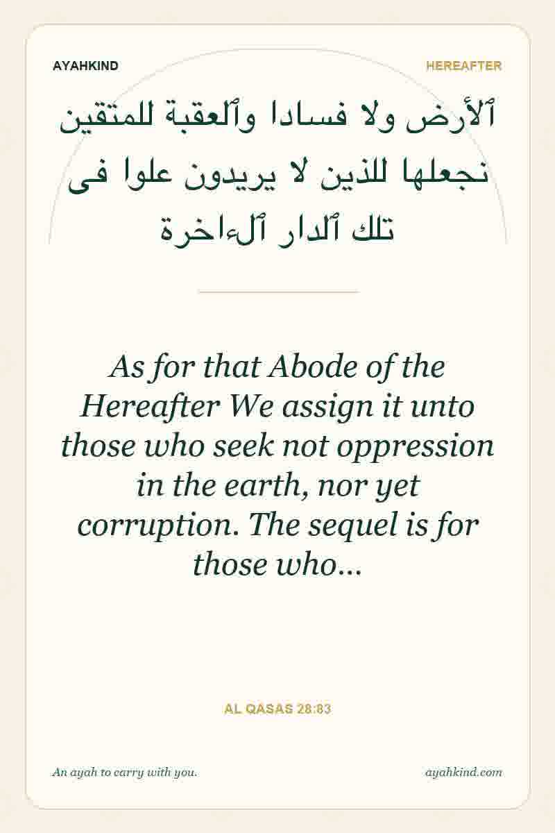 As for that Abode of the Hereafter We assign it unto those who seek not oppression in the earth, nor yet corruption. The sequel is for those who… — Al Qasas 28:83