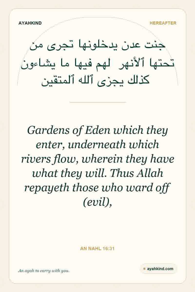 Gardens of Eden which they enter, underneath which rivers flow, wherein they have what they will. Thus Allah repayeth those who ward off (evil), — An Nahl 16:31