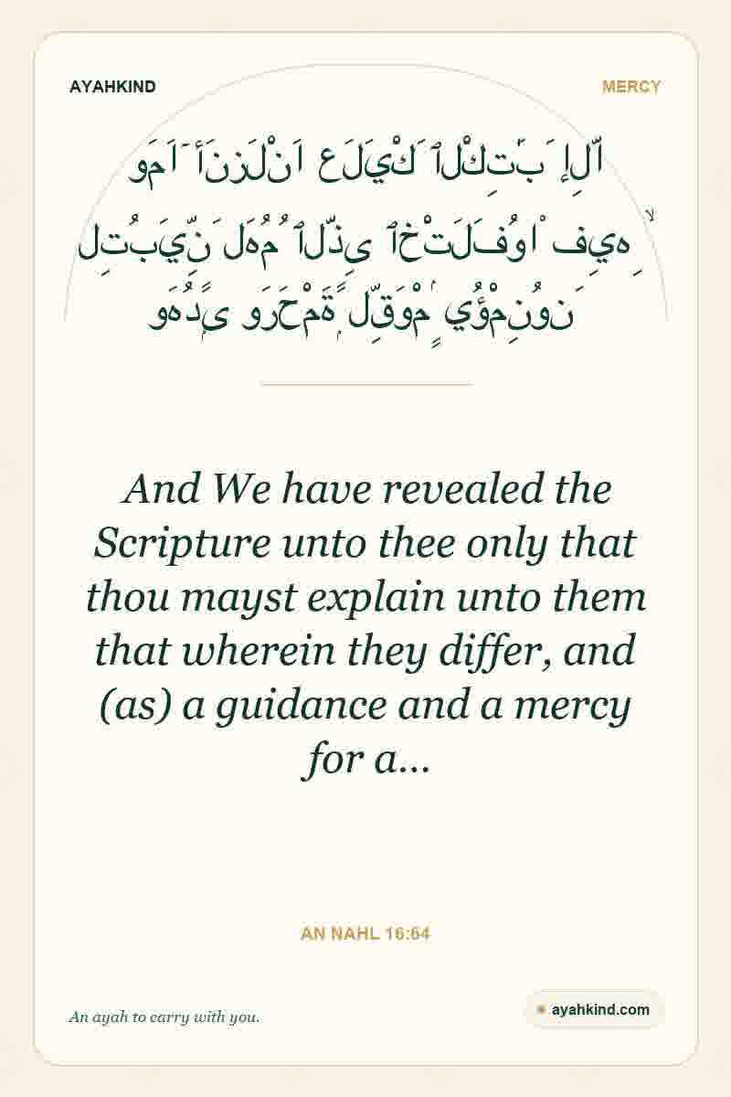 And We have revealed the Scripture unto thee only that thou mayst explain unto them that wherein they differ, and (as) a guidance and a mercy for a… — An Nahl 16:64