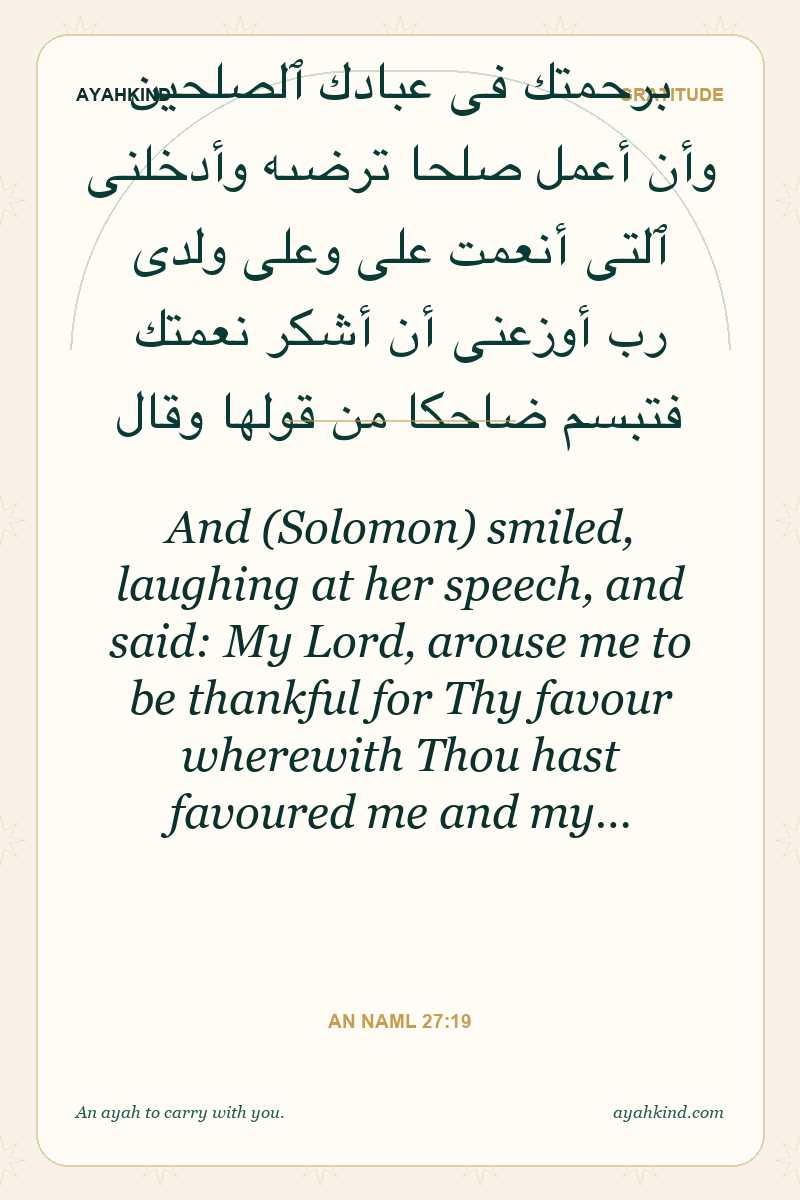 And (Solomon) smiled, laughing at her speech, and said: My Lord, arouse me to be thankful for Thy favour wherewith Thou hast favoured me and my… — An Naml 27:19