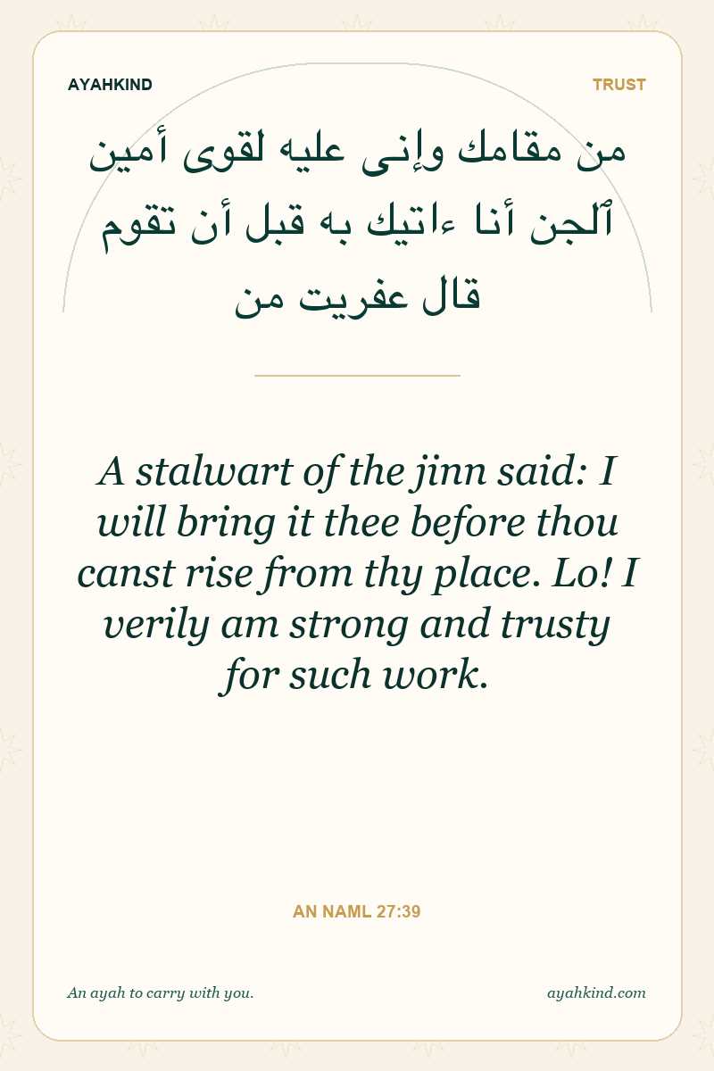 A stalwart of the jinn said: I will bring it thee before thou canst rise from thy place. Lo! I verily am strong and trusty for such work. — An Naml 27:39