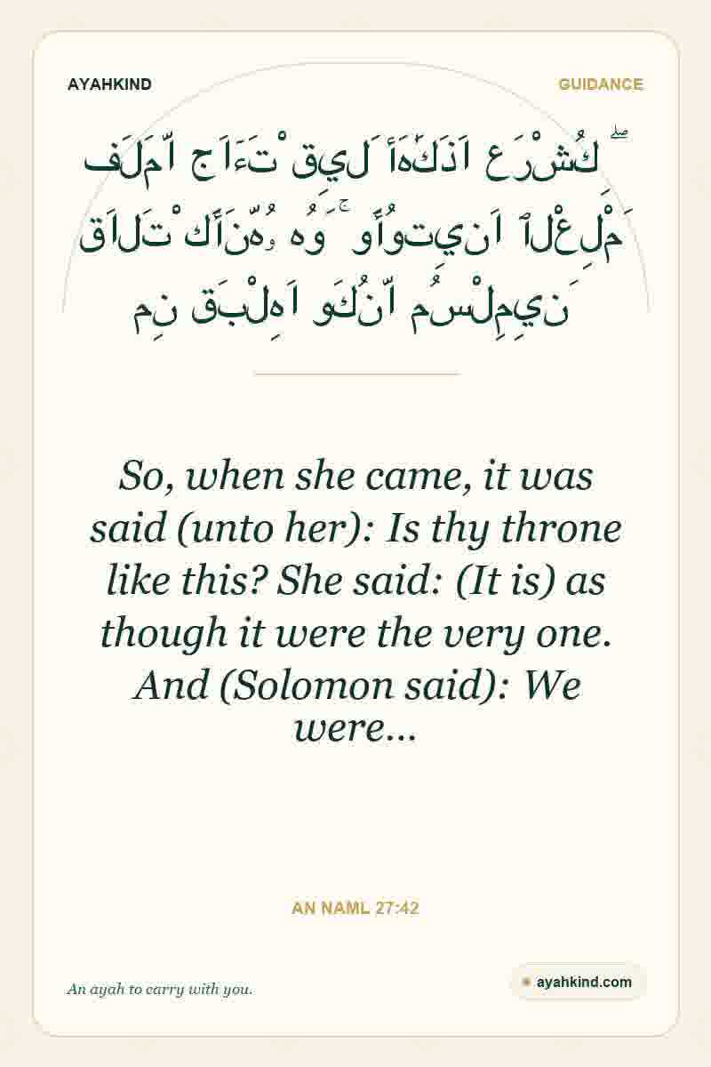 So, when she came, it was said (unto her): Is thy throne like this? She said: (It is) as though it were the very one. And (Solomon said): We were… — An Naml 27:42