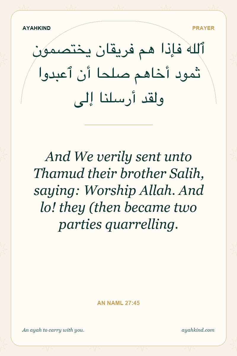 And We verily sent unto Thamud their brother Salih, saying: Worship Allah. And lo! they (then became two parties quarrelling. — An Naml 27:45