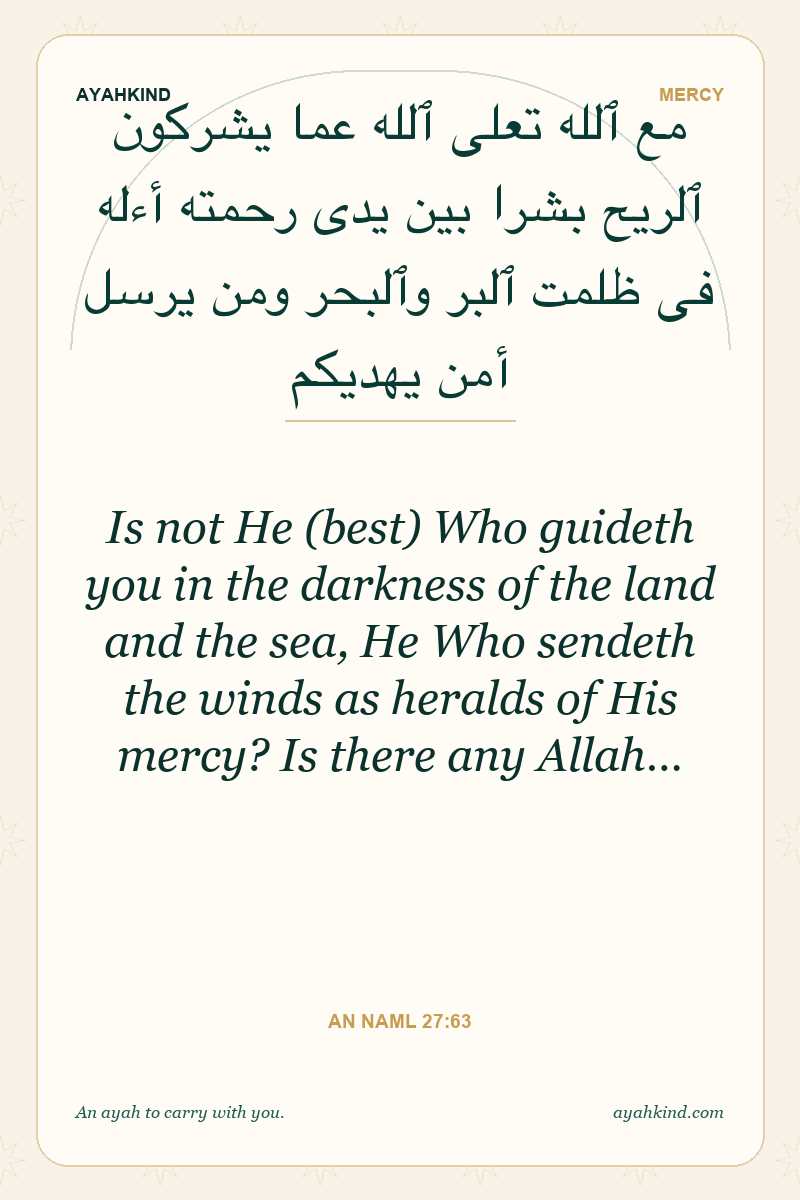 Is not He (best) Who guideth you in the darkness of the land and the sea, He Who sendeth the winds as heralds of His mercy? Is there any Allah… — An Naml 27:63