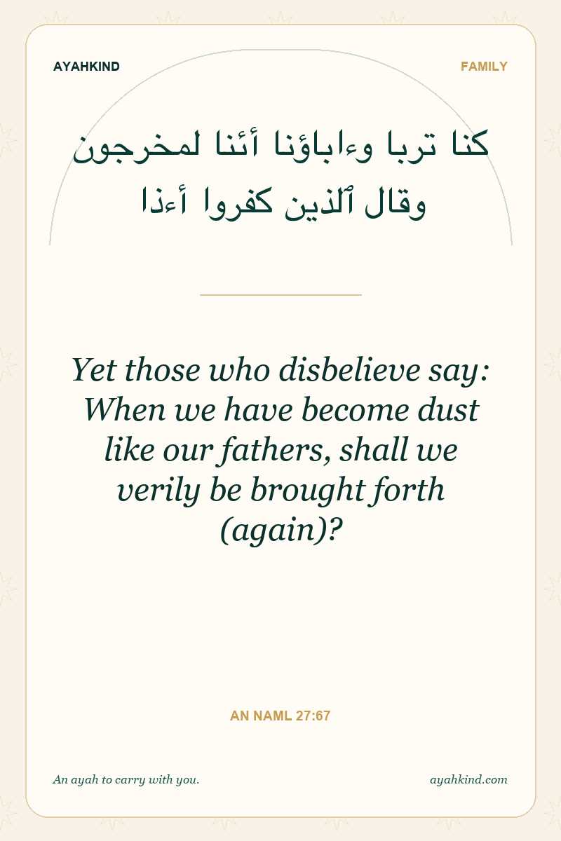 Yet those who disbelieve say: When we have become dust like our fathers, shall we verily be brought forth (again)? — An Naml 27:67