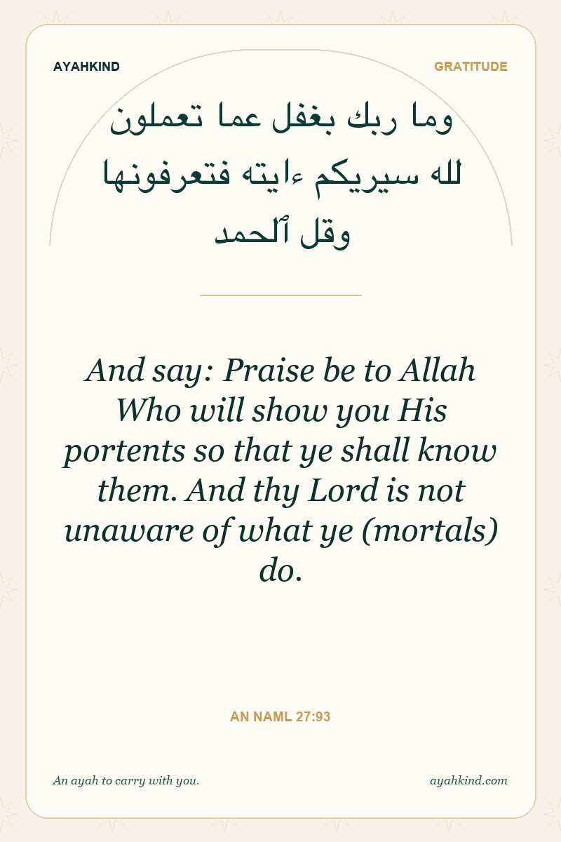 And say: Praise be to Allah Who will show you His portents so that ye shall know them. And thy Lord is not unaware of what ye (mortals) do. — An Naml 27:93