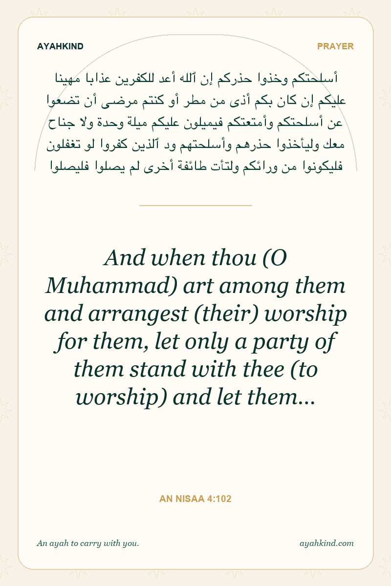 And when thou (O Muhammad) art among them and arrangest (their) worship for them, let only a party of them stand with thee (to worship) and let them… — An Nisaa 4:102