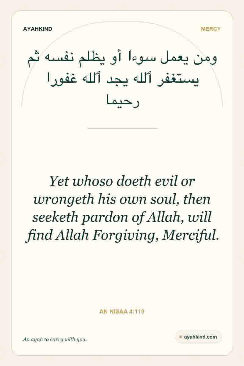 Yet whoso doeth evil or wrongeth his own soul, then seeketh pardon of Allah, will find Allah Forgiving, Merciful. — An Nisaa 4:110