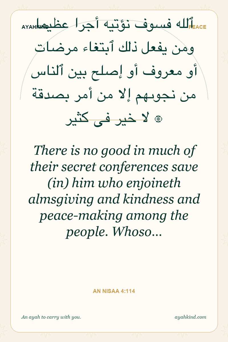 There is no good in much of their secret conferences save (in) him who enjoineth almsgiving and kindness and peace-making among the people. Whoso… — An Nisaa 4:114