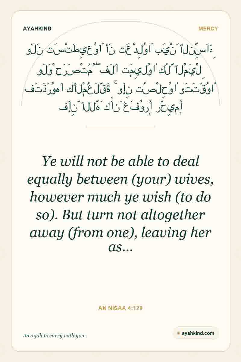 Ye will not be able to deal equally between (your) wives, however much ye wish (to do so). But turn not altogether away (from one), leaving her as… — An Nisaa 4:129