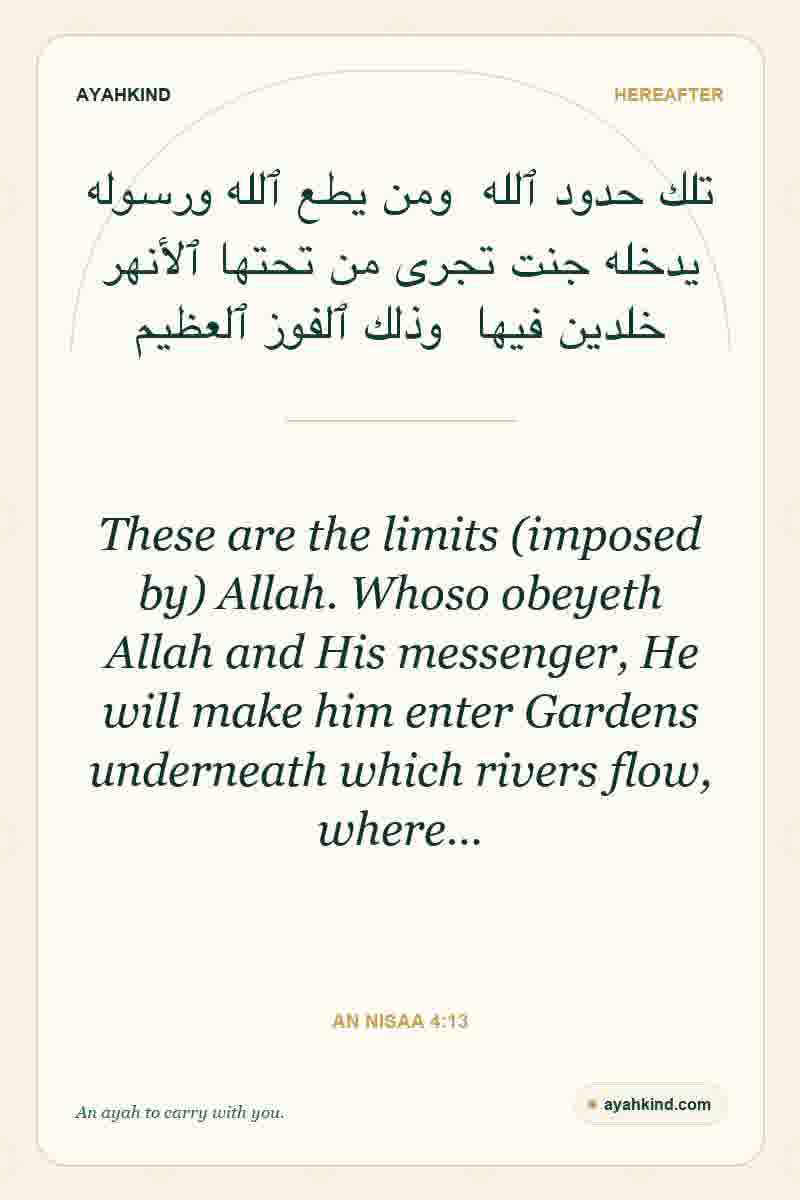These are the limits (imposed by) Allah. Whoso obeyeth Allah and His messenger, He will make him enter Gardens underneath which rivers flow, where… — An Nisaa 4:13