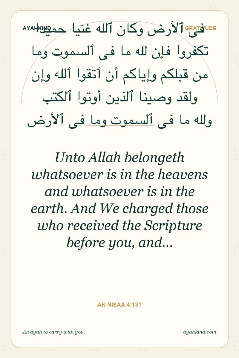 Unto Allah belongeth whatsoever is in the heavens and whatsoever is in the earth. And We charged those who received the Scripture before you, and… — An Nisaa 4:131
