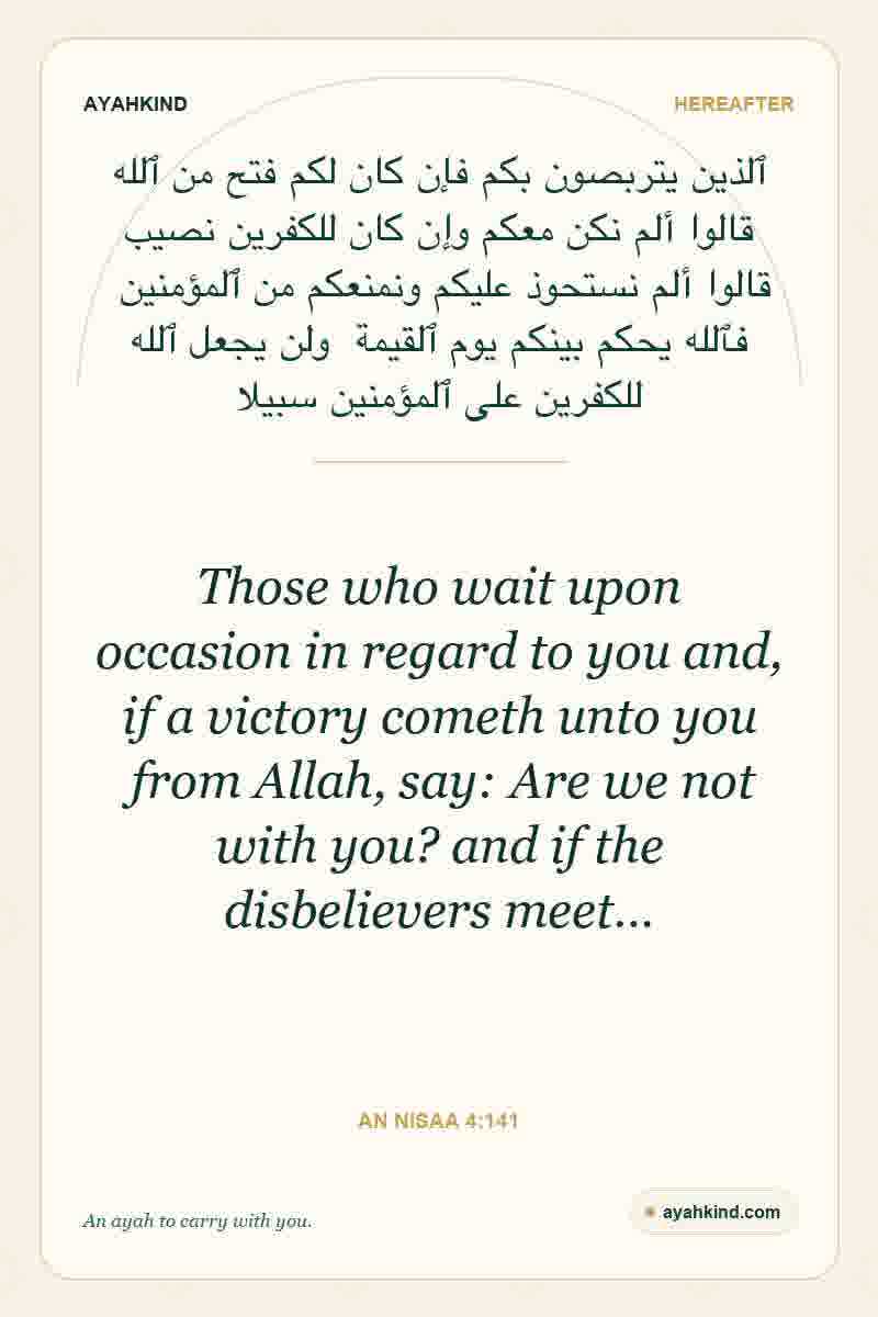 Those who wait upon occasion in regard to you and, if a victory cometh unto you from Allah, say: Are we not with you? and if the disbelievers meet… — An Nisaa 4:141