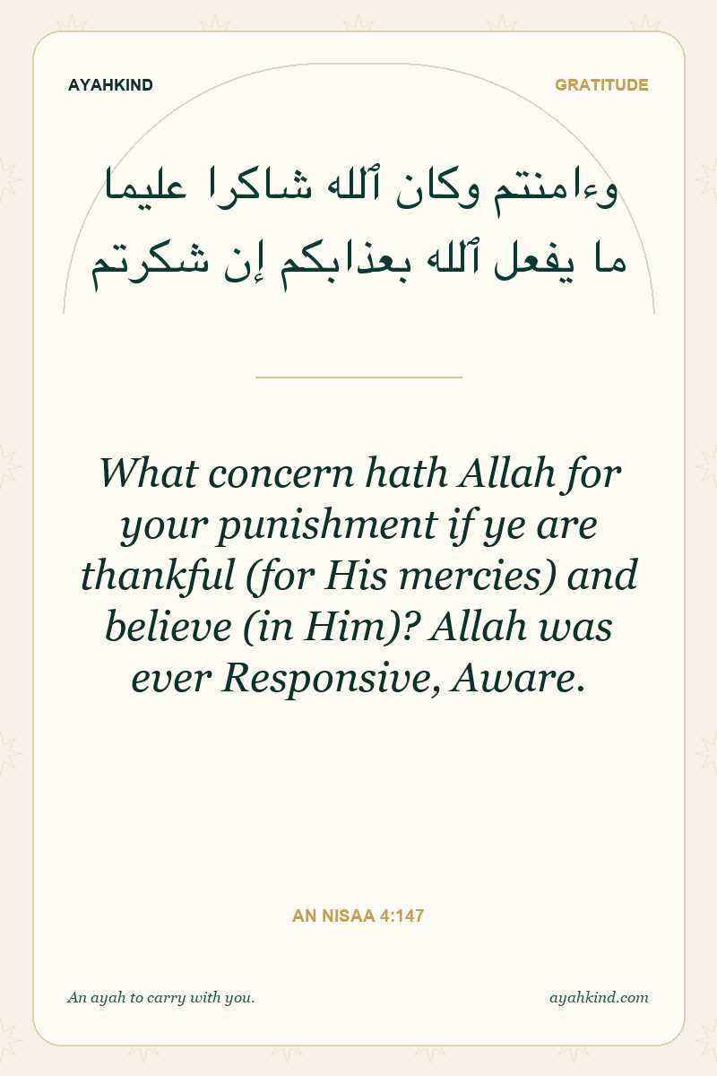 What concern hath Allah for your punishment if ye are thankful (for His mercies) and believe (in Him)? Allah was ever Responsive, Aware. — An Nisaa 4:147