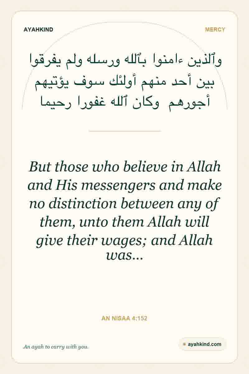 But those who believe in Allah and His messengers and make no distinction between any of them, unto them Allah will give their wages; and Allah was… — An Nisaa 4:152