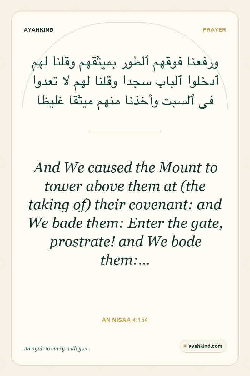 And We caused the Mount to tower above them at (the taking of) their covenant: and We bade them: Enter the gate, prostrate! and We bode them:… — An Nisaa 4:154