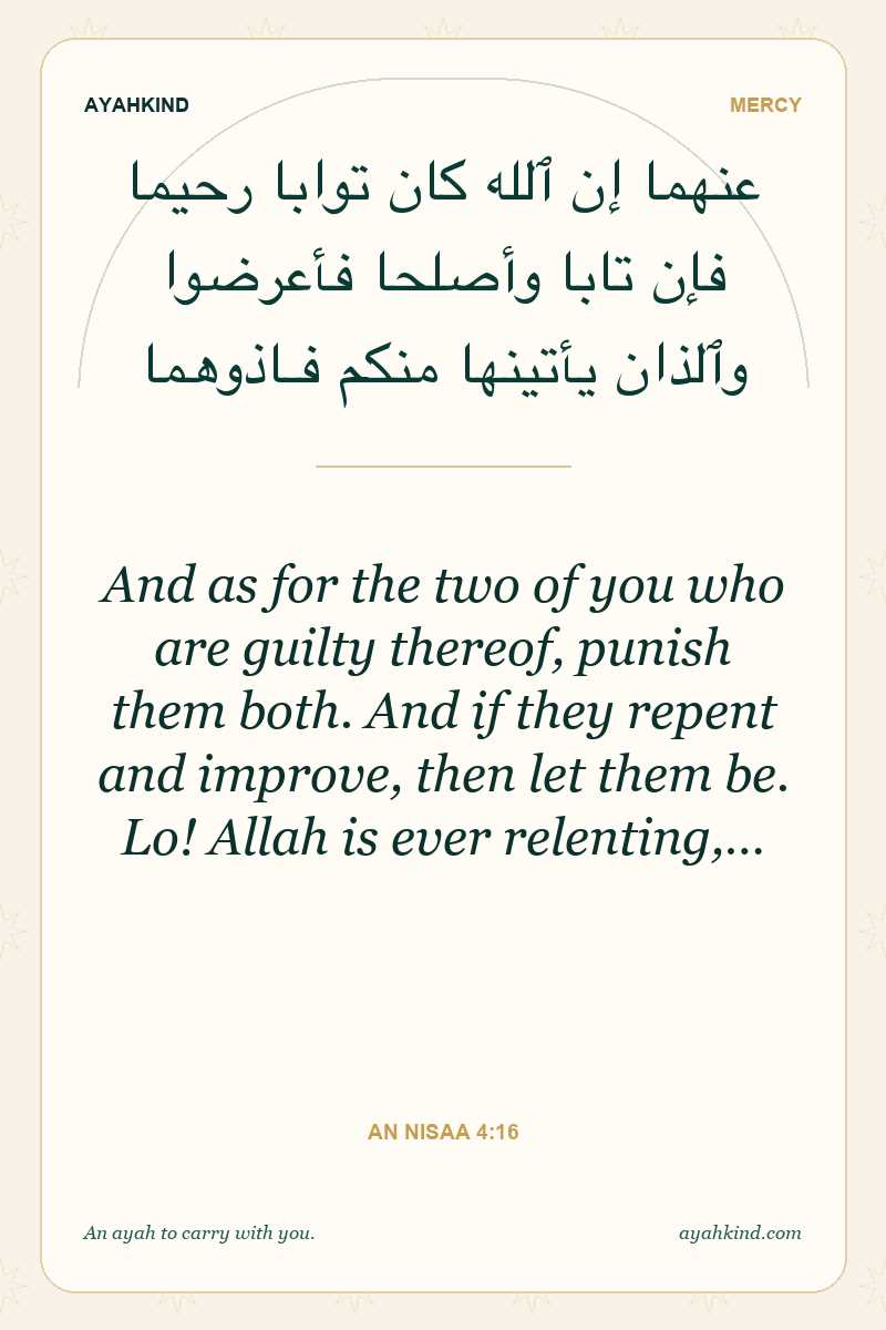 And as for the two of you who are guilty thereof, punish them both. And if they repent and improve, then let them be. Lo! Allah is ever relenting,… — An Nisaa 4:16