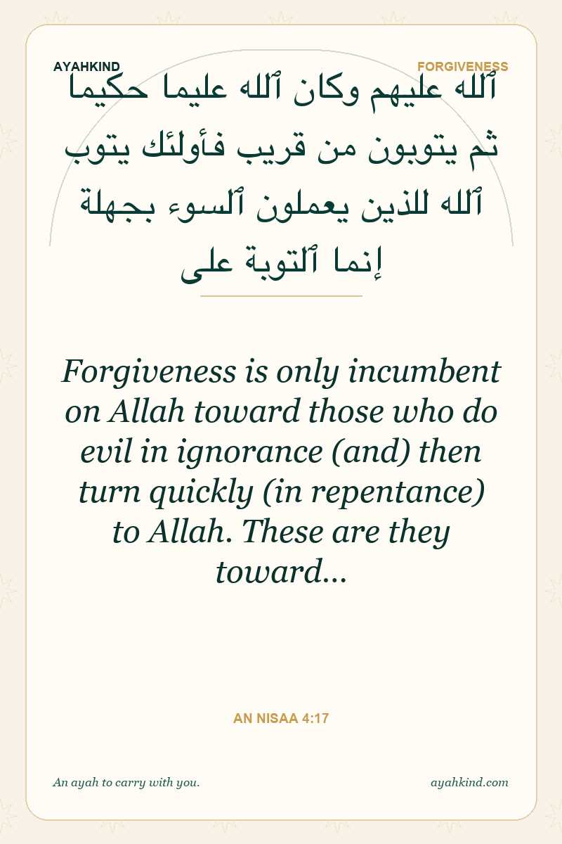 Forgiveness is only incumbent on Allah toward those who do evil in ignorance (and) then turn quickly (in repentance) to Allah. These are they toward… — An Nisaa 4:17