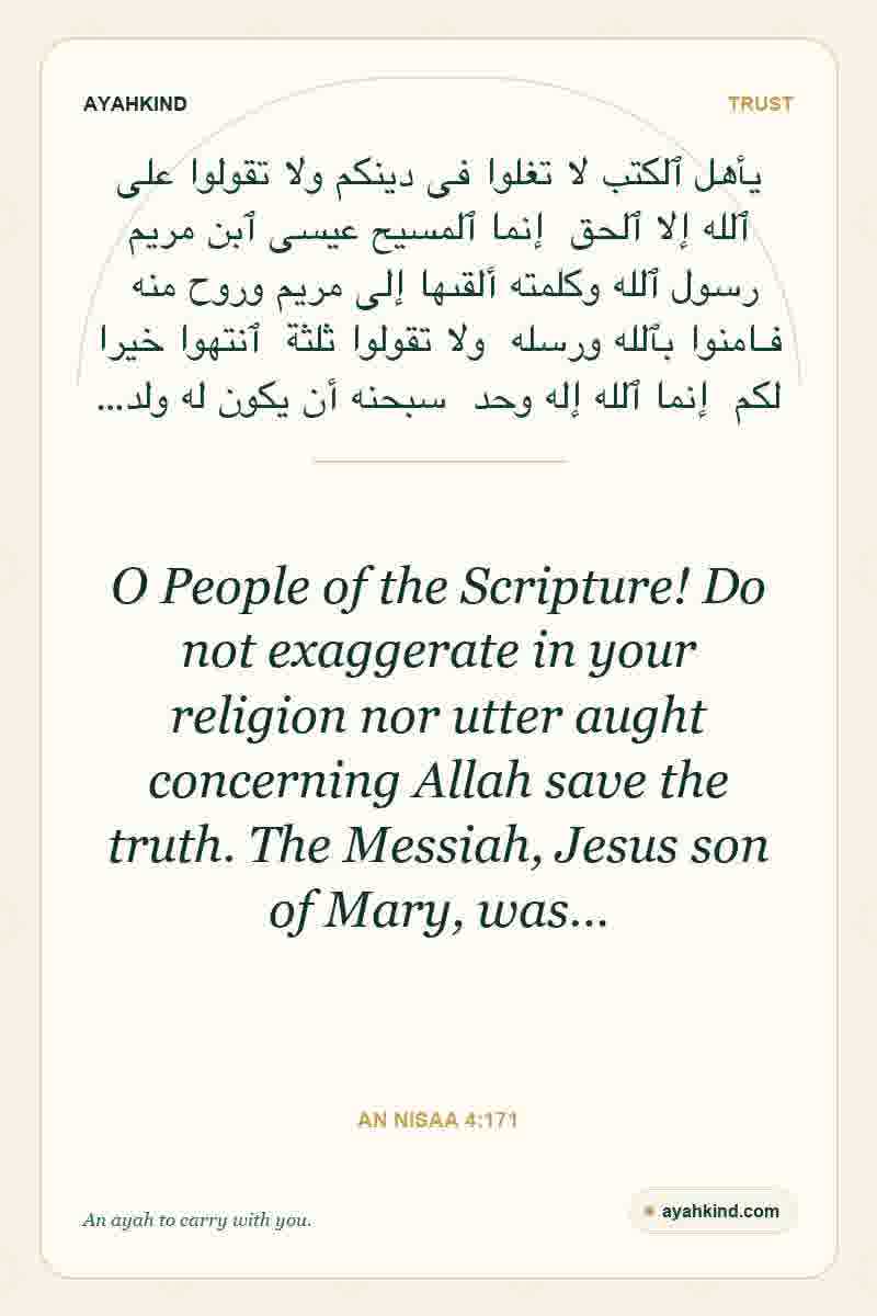 O People of the Scripture! Do not exaggerate in your religion nor utter aught concerning Allah save the truth. The Messiah, Jesus son of Mary, was… — An Nisaa 4:171