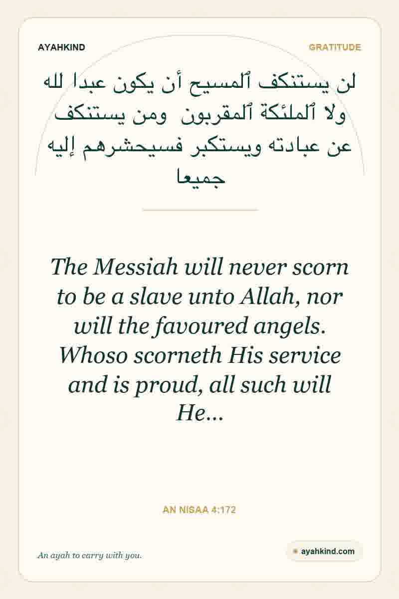 The Messiah will never scorn to be a slave unto Allah, nor will the favoured angels. Whoso scorneth His service and is proud, all such will He… — An Nisaa 4:172
