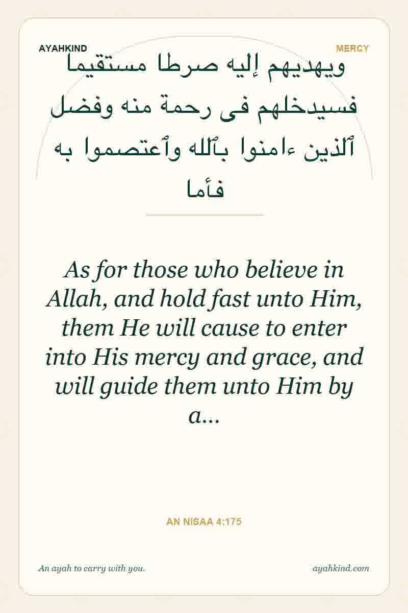 As for those who believe in Allah, and hold fast unto Him, them He will cause to enter into His mercy and grace, and will guide them unto Him by a… — An Nisaa 4:175