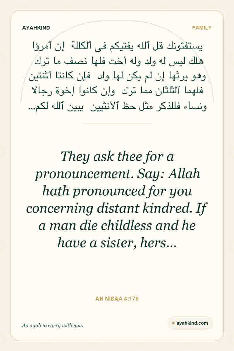 They ask thee for a pronouncement. Say: Allah hath pronounced for you concerning distant kindred. If a man die childless and he have a sister, hers… — An Nisaa 4:176