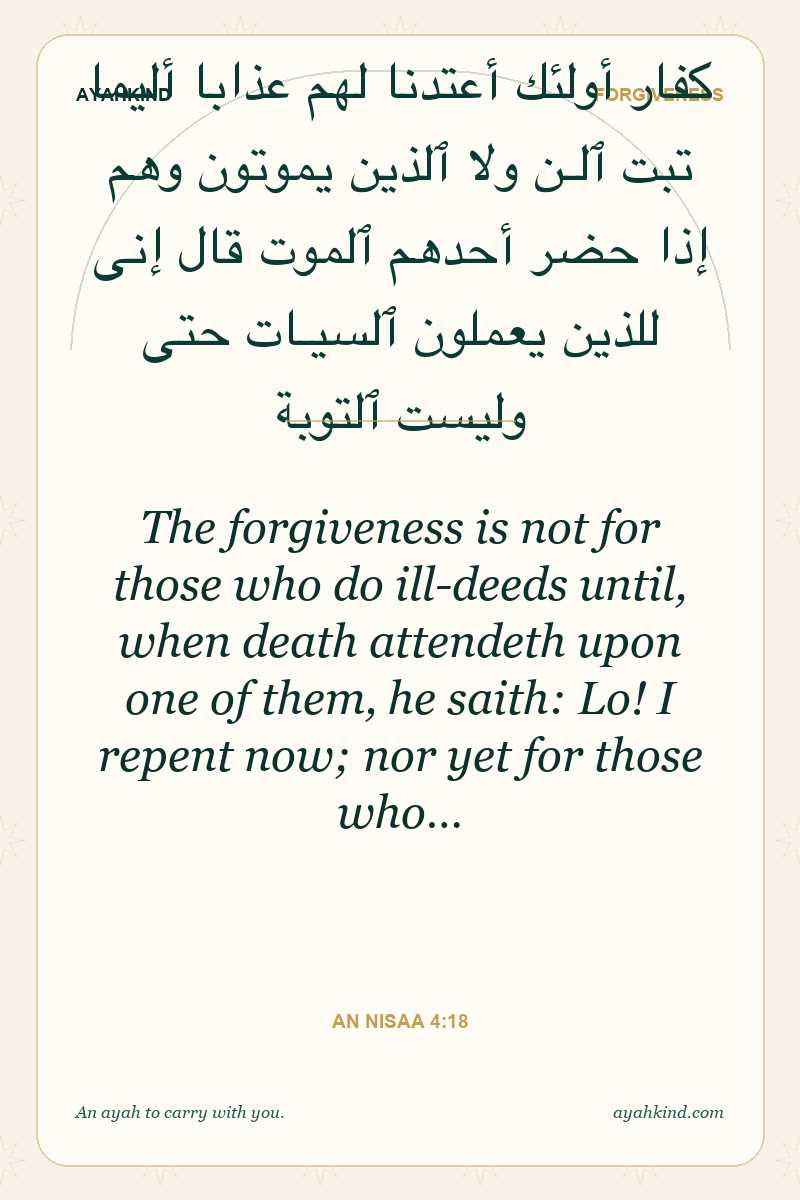 The forgiveness is not for those who do ill-deeds until, when death attendeth upon one of them, he saith: Lo! I repent now; nor yet for those who… — An Nisaa 4:18