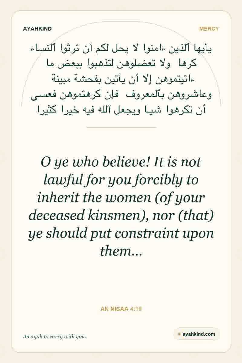 O ye who believe! It is not lawful for you forcibly to inherit the women (of your deceased kinsmen), nor (that) ye should put constraint upon them… — An Nisaa 4:19
