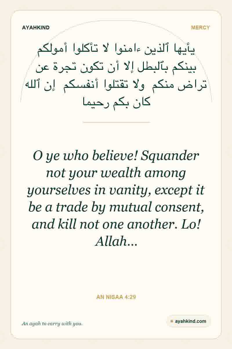 O ye who believe! Squander not your wealth among yourselves in vanity, except it be a trade by mutual consent, and kill not one another. Lo! Allah… — An Nisaa 4:29