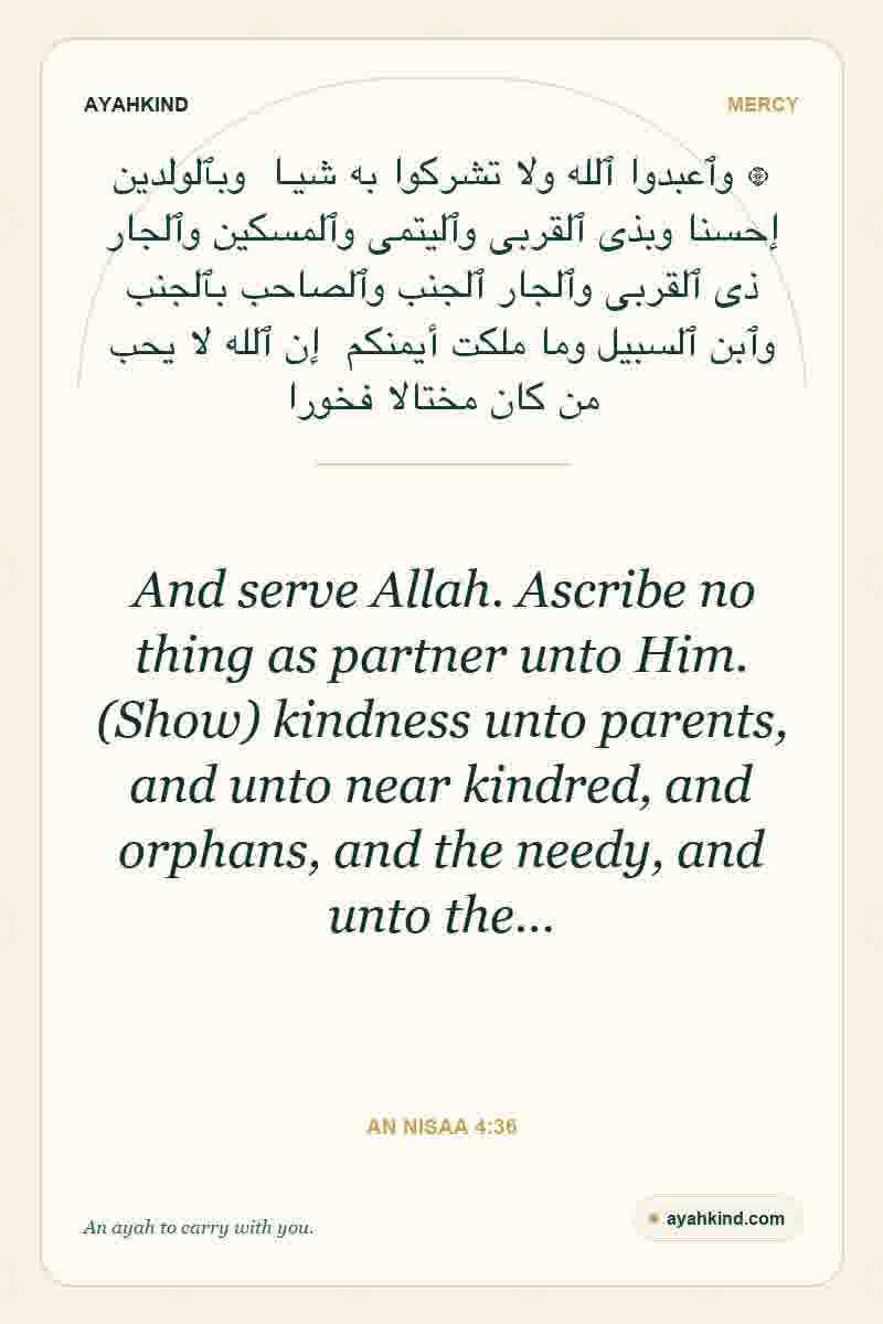And serve Allah. Ascribe no thing as partner unto Him. (Show) kindness unto parents, and unto near kindred, and orphans, and the needy, and unto the… — An Nisaa 4:36