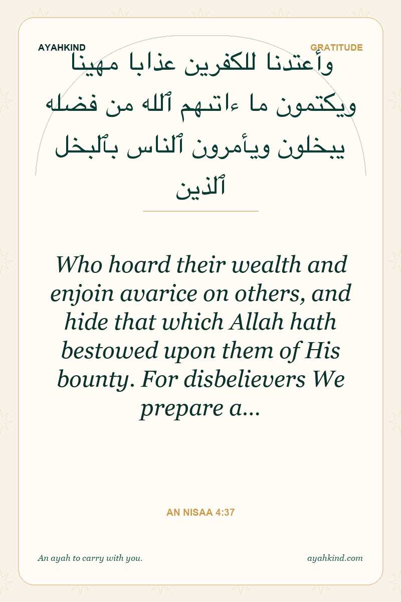 Who hoard their wealth and enjoin avarice on others, and hide that which Allah hath bestowed upon them of His bounty. For disbelievers We prepare a… — An Nisaa 4:37