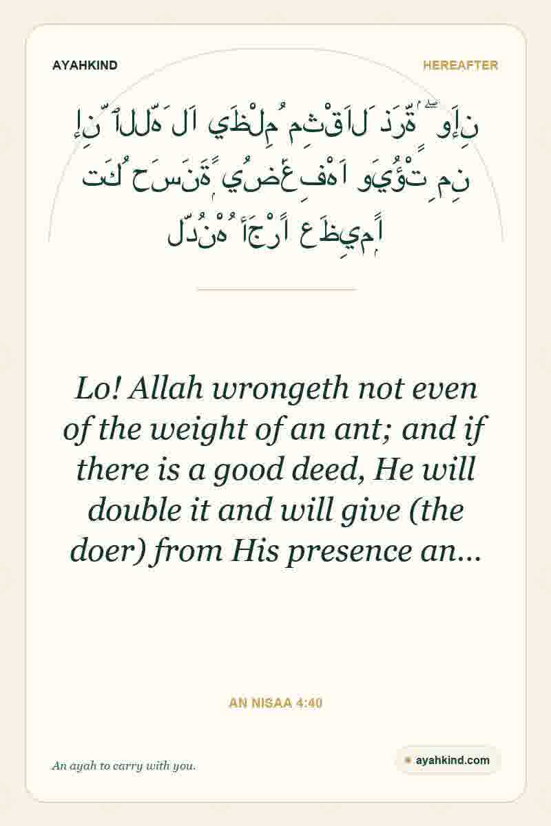 Lo! Allah wrongeth not even of the weight of an ant; and if there is a good deed, He will double it and will give (the doer) from His presence an… — An Nisaa 4:40