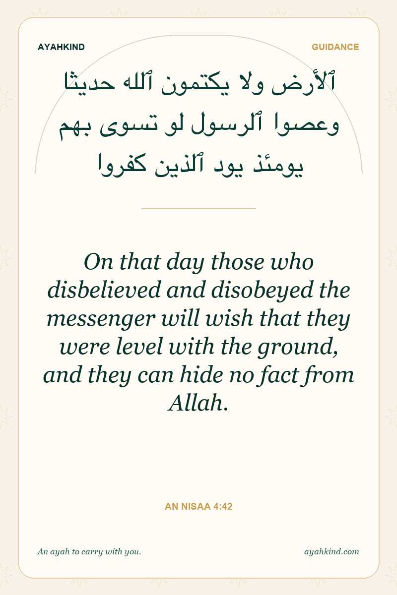 On that day those who disbelieved and disobeyed the messenger will wish that they were level with the ground, and they can hide no fact from Allah. — An Nisaa 4:42