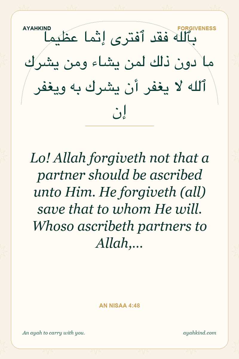 Lo! Allah forgiveth not that a partner should be ascribed unto Him. He forgiveth (all) save that to whom He will. Whoso ascribeth partners to Allah,… — An Nisaa 4:48