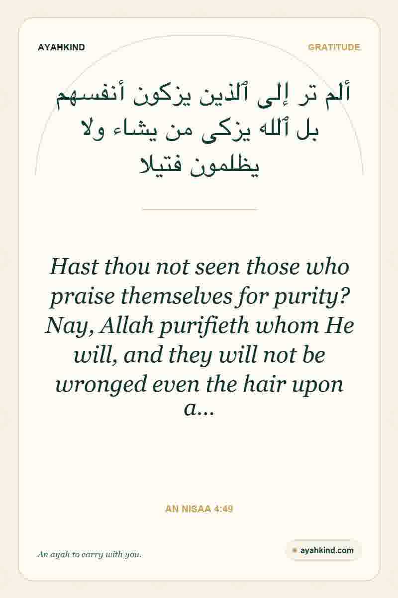 Hast thou not seen those who praise themselves for purity? Nay, Allah purifieth whom He will, and they will not be wronged even the hair upon a… — An Nisaa 4:49
