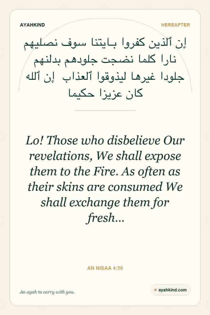 Lo! Those who disbelieve Our revelations, We shall expose them to the Fire. As often as their skins are consumed We shall exchange them for fresh… — An Nisaa 4:56