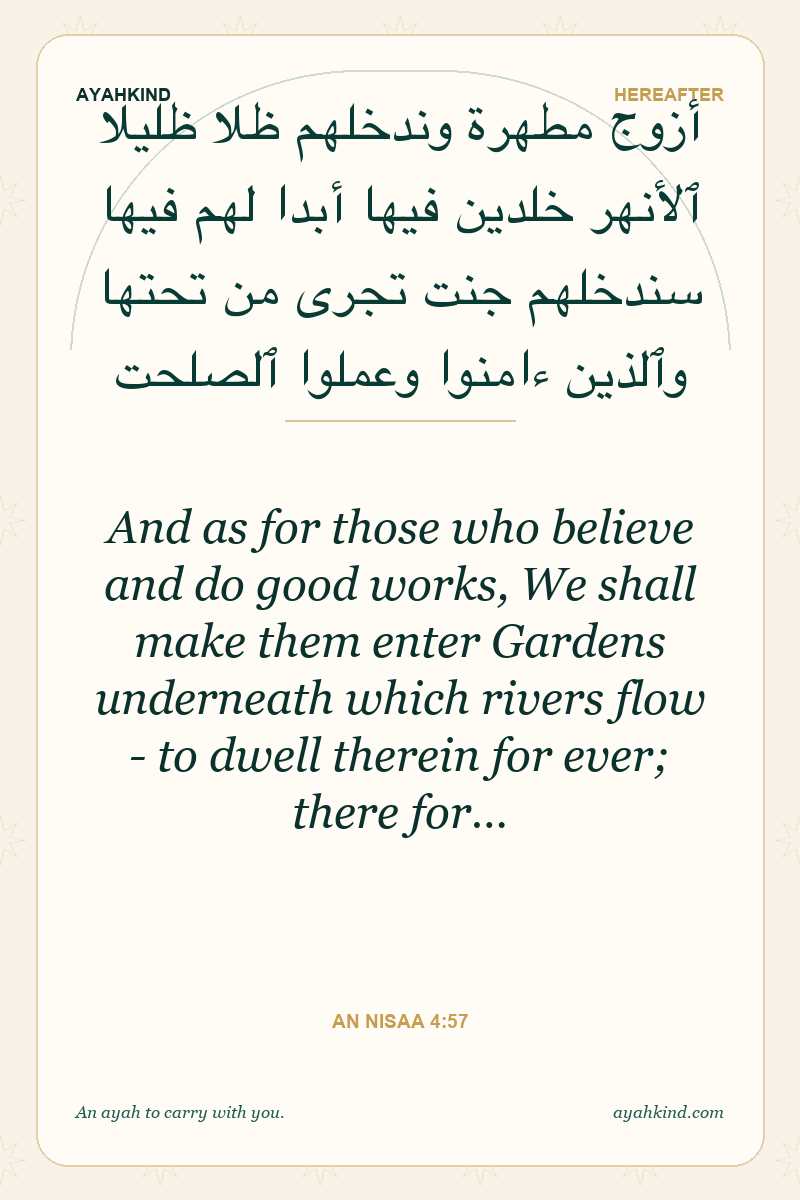 And as for those who believe and do good works, We shall make them enter Gardens underneath which rivers flow - to dwell therein for ever; there for… — An Nisaa 4:57