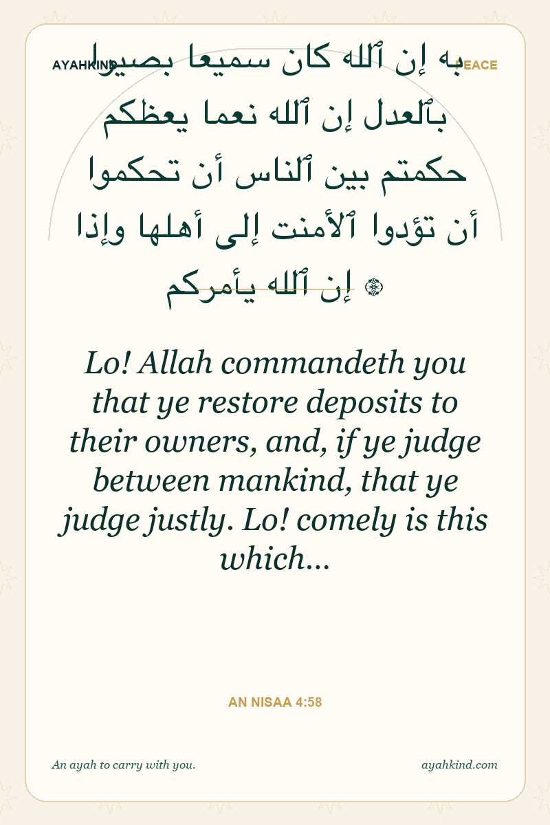 Lo! Allah commandeth you that ye restore deposits to their owners, and, if ye judge between mankind, that ye judge justly. Lo! comely is this which… — An Nisaa 4:58