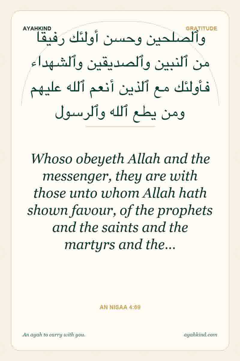 Whoso obeyeth Allah and the messenger, they are with those unto whom Allah hath shown favour, of the prophets and the saints and the martyrs and the… — An Nisaa 4:69