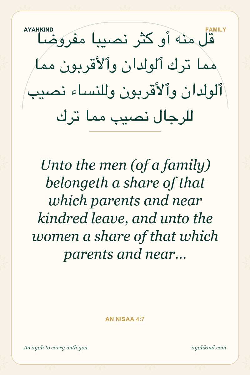 Unto the men (of a family) belongeth a share of that which parents and near kindred leave, and unto the women a share of that which parents and near… — An Nisaa 4:7