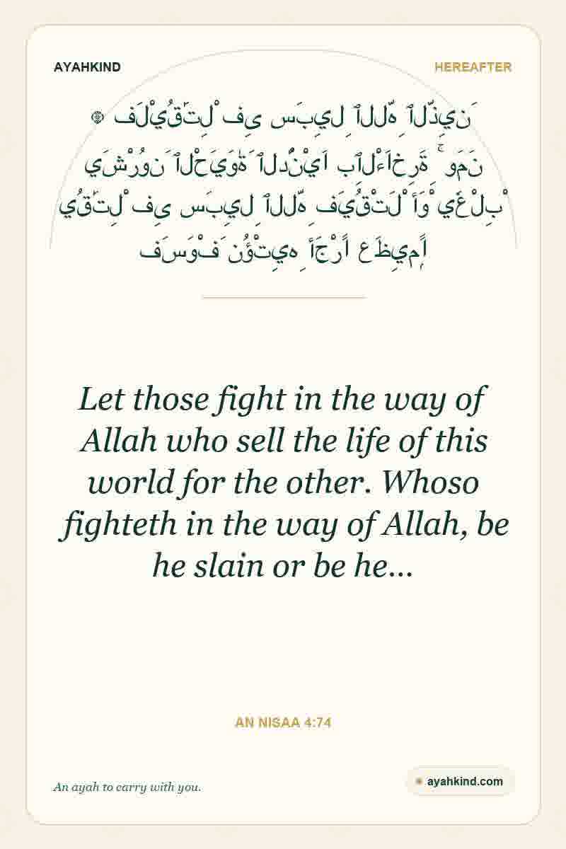 Let those fight in the way of Allah who sell the life of this world for the other. Whoso fighteth in the way of Allah, be he slain or be he… — An Nisaa 4:74