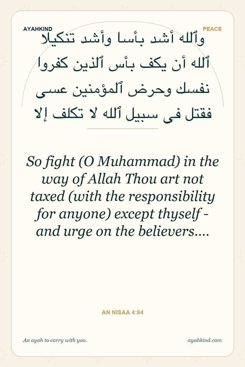 So fight (O Muhammad) in the way of Allah Thou art not taxed (with the responsibility for anyone) except thyself - and urge on the believers.… — An Nisaa 4:84