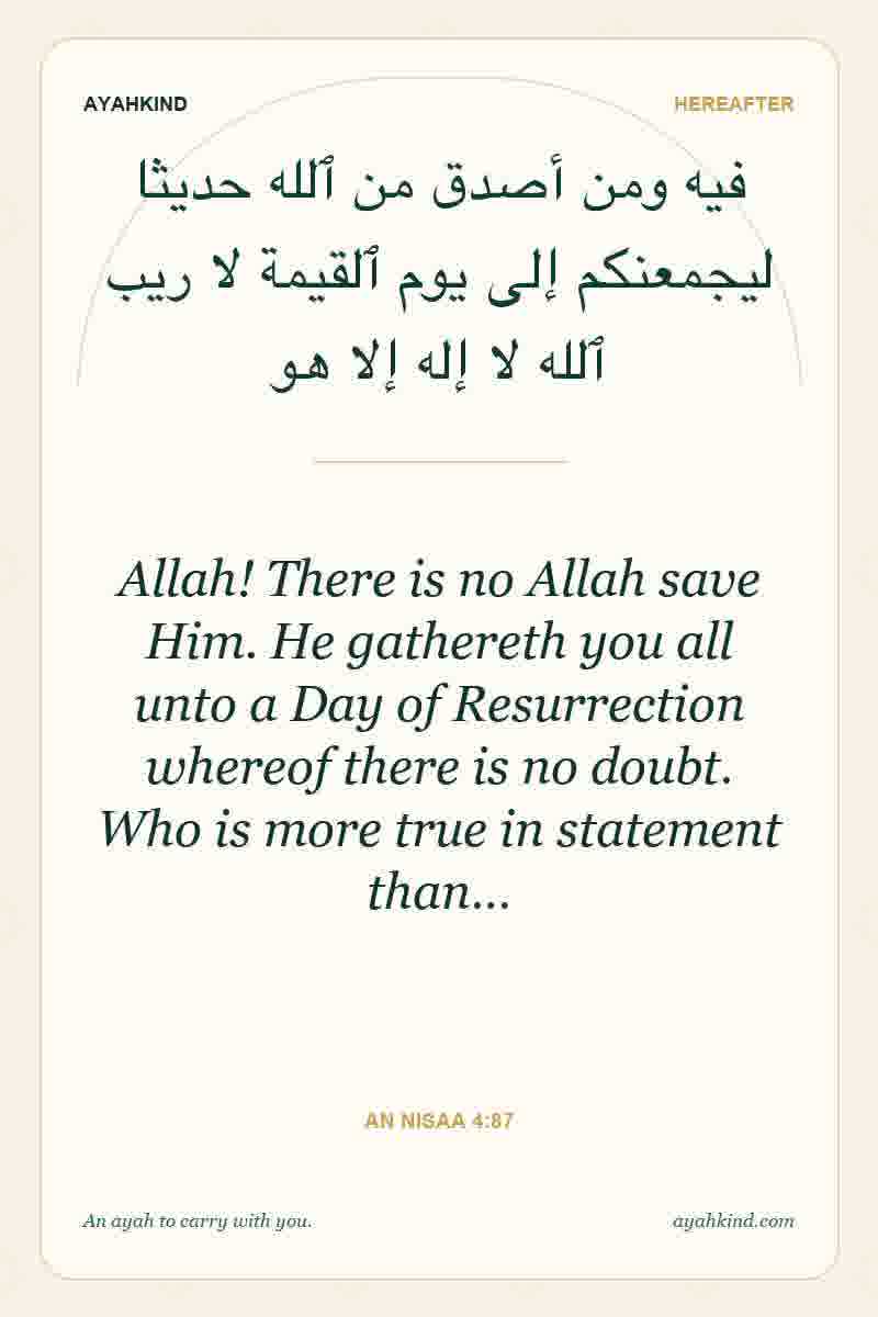 Allah! There is no Allah save Him. He gathereth you all unto a Day of Resurrection whereof there is no doubt. Who is more true in statement than… — An Nisaa 4:87